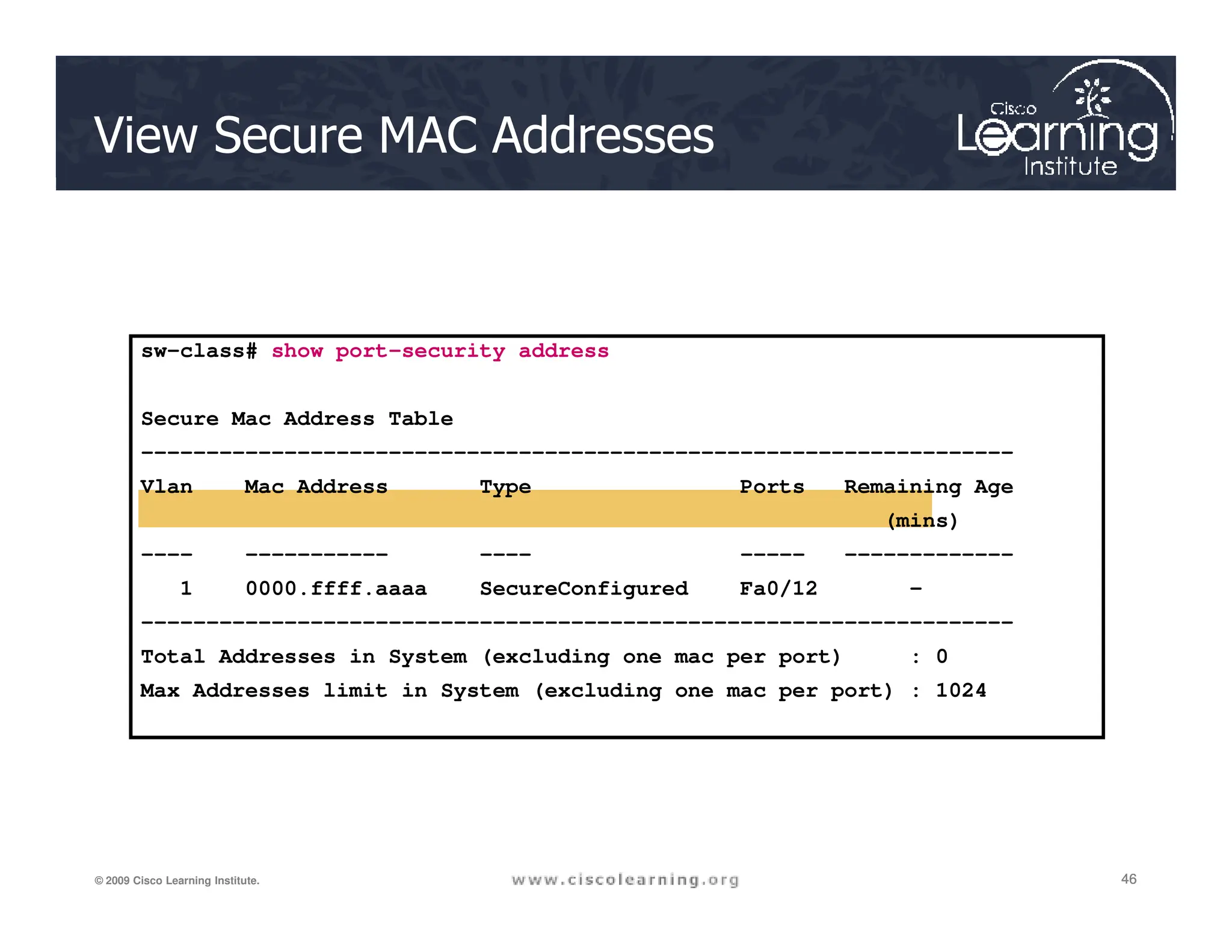 View Secure MAC Addresses
sw-class# show port-security address
Secure Mac Address Table
-------------------------------------------------------------------
Vlan Mac Address Type Ports Remaining Age
46
46
46
© 2009 Cisco Learning Institute.
Vlan Mac Address Type Ports Remaining Age
(mins)
---- ----------- ---- ----- -------------
1 0000.ffff.aaaa SecureConfigured Fa0/12 -
-------------------------------------------------------------------
Total Addresses in System (excluding one mac per port) : 0
Max Addresses limit in System (excluding one mac per port) : 1024
 
