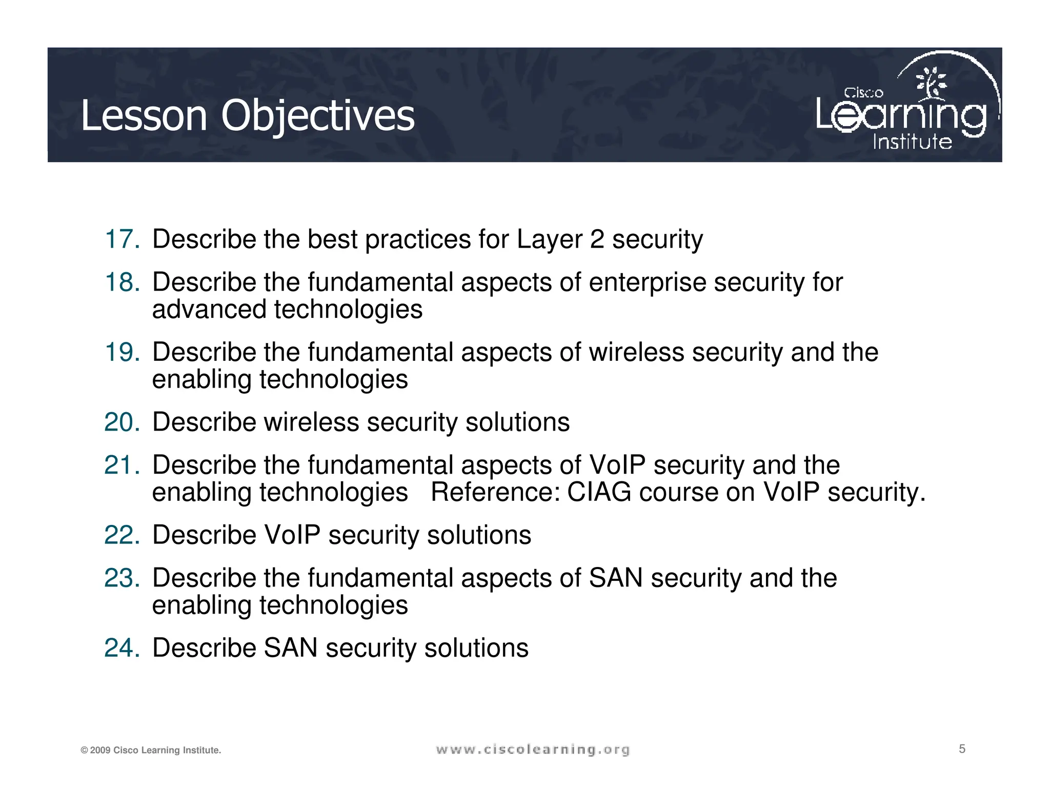 Lesson Objectives
17. Describe the best practices for Layer 2 security
18. Describe the fundamental aspects of enterprise security for
advanced technologies
19. Describe the fundamental aspects of wireless security and the
enabling technologies
5
5
5
© 2009 Cisco Learning Institute.
20. Describe wireless security solutions
21. Describe the fundamental aspects of VoIP security and the
enabling technologies Reference: CIAG course on VoIP security.
22. Describe VoIP security solutions
23. Describe the fundamental aspects of SAN security and the
enabling technologies
24. Describe SAN security solutions
 