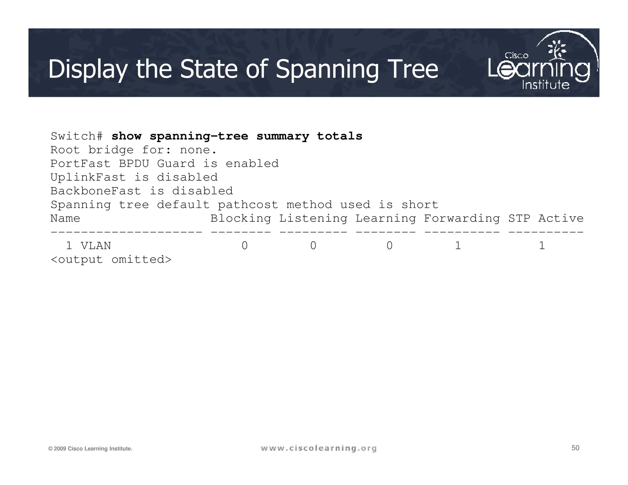 Display the State of Spanning Tree
Switch# show spanning-tree summary totals
Root bridge for: none.
PortFast BPDU Guard is enabled
UplinkFast is disabled
BackboneFast is disabled
Spanning tree default pathcost method used is short
Name Blocking Listening Learning Forwarding STP Active
-------------------- -------- --------- -------- ---------- ----------
1 VLAN 0 0 0 1 1
50
50
50
© 2009 Cisco Learning Institute.
1 VLAN 0 0 0 1 1
output omitted
 