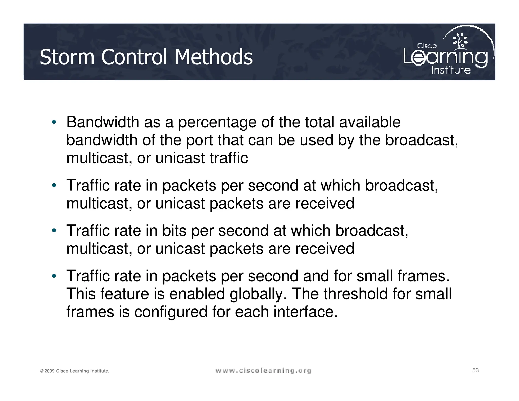 Storm Control Methods
• Bandwidth as a percentage of the total available
bandwidth of the port that can be used by the broadcast,
multicast, or unicast traffic
• Traffic rate in packets per second at which broadcast,
multicast, or unicast packets are received
53
53
53
© 2009 Cisco Learning Institute.
multicast, or unicast packets are received
• Traffic rate in bits per second at which broadcast,
multicast, or unicast packets are received
• Traffic rate in packets per second and for small frames.
This feature is enabled globally. The threshold for small
frames is configured for each interface.
 