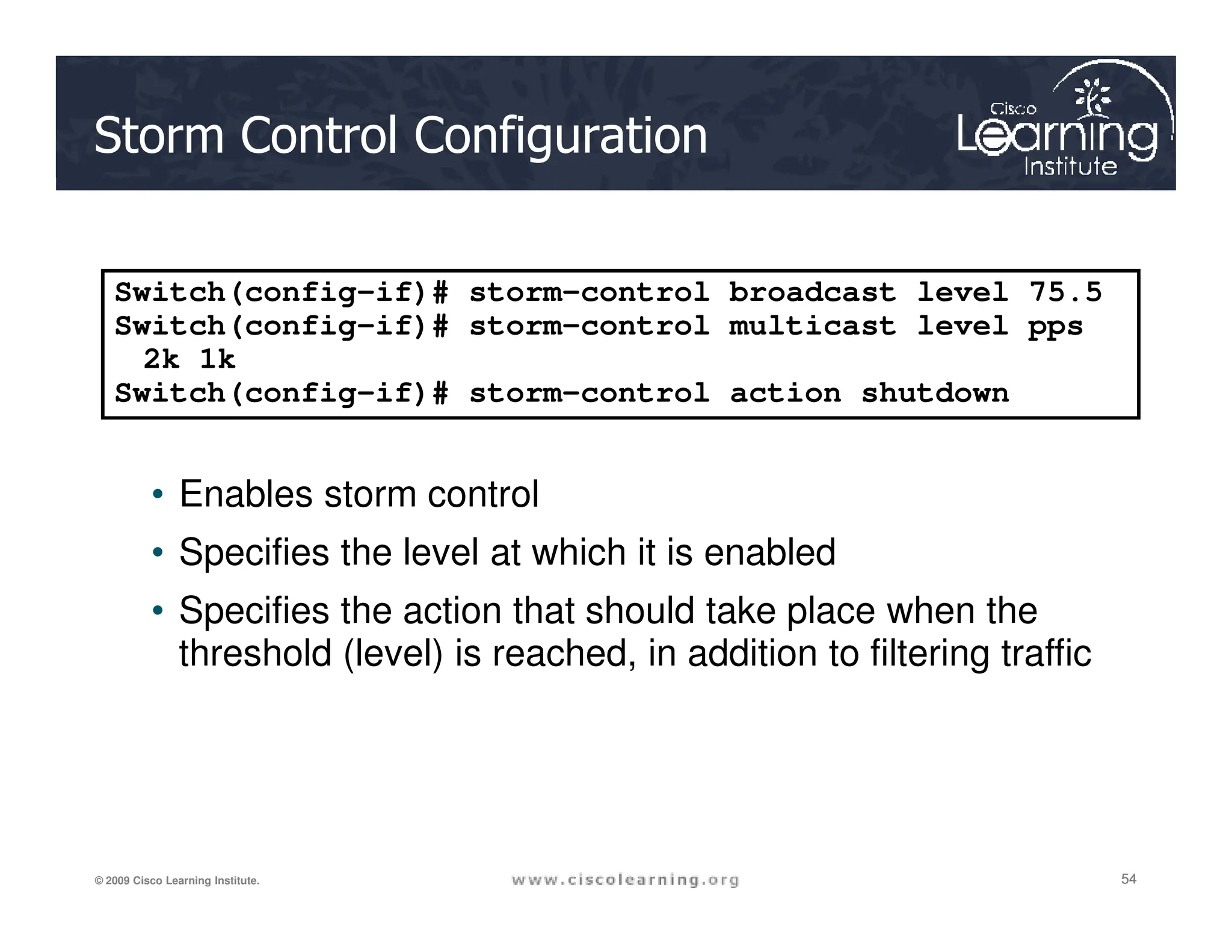 Storm Control Configuration
• Enables storm control
Switch(config-if)# storm-control broadcast level 75.5
Switch(config-if)# storm-control multicast level pps
2k 1k
Switch(config-if)# storm-control action shutdown
54
54
54
© 2009 Cisco Learning Institute.
• Enables storm control
• Specifies the level at which it is enabled
• Specifies the action that should take place when the
threshold (level) is reached, in addition to filtering traffic
 