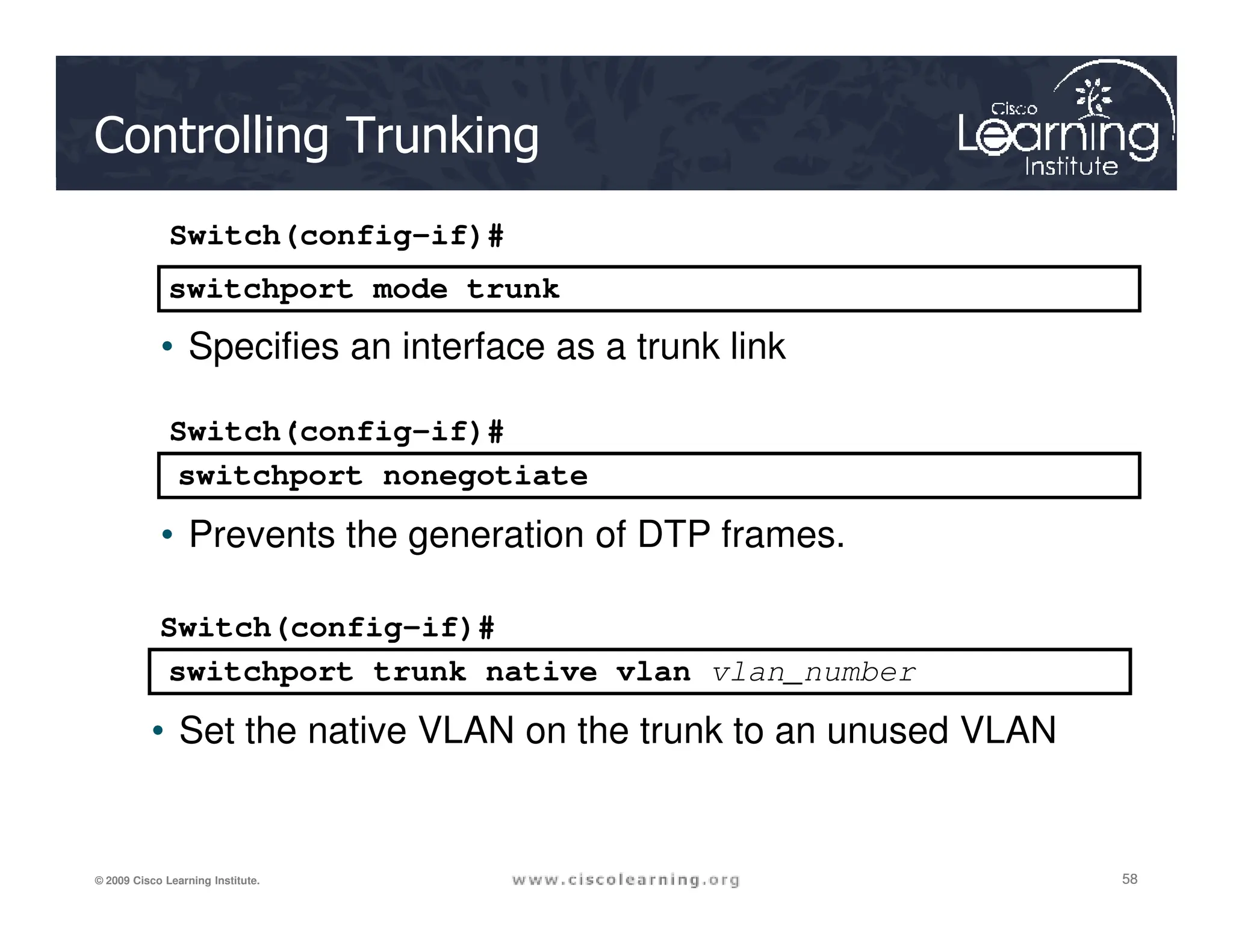 switchport mode trunk
switchport nonegotiate
.
Switch(config-if)#
• Specifies an interface as a trunk link
Switch(config-if)#
Controlling Trunking
58
58
58
© 2009 Cisco Learning Institute.
switchport trunk native vlan vlan_number
switchport nonegotiate
• Prevents the generation of DTP frames.
Switch(config-if)#
• Set the native VLAN on the trunk to an unused VLAN
 