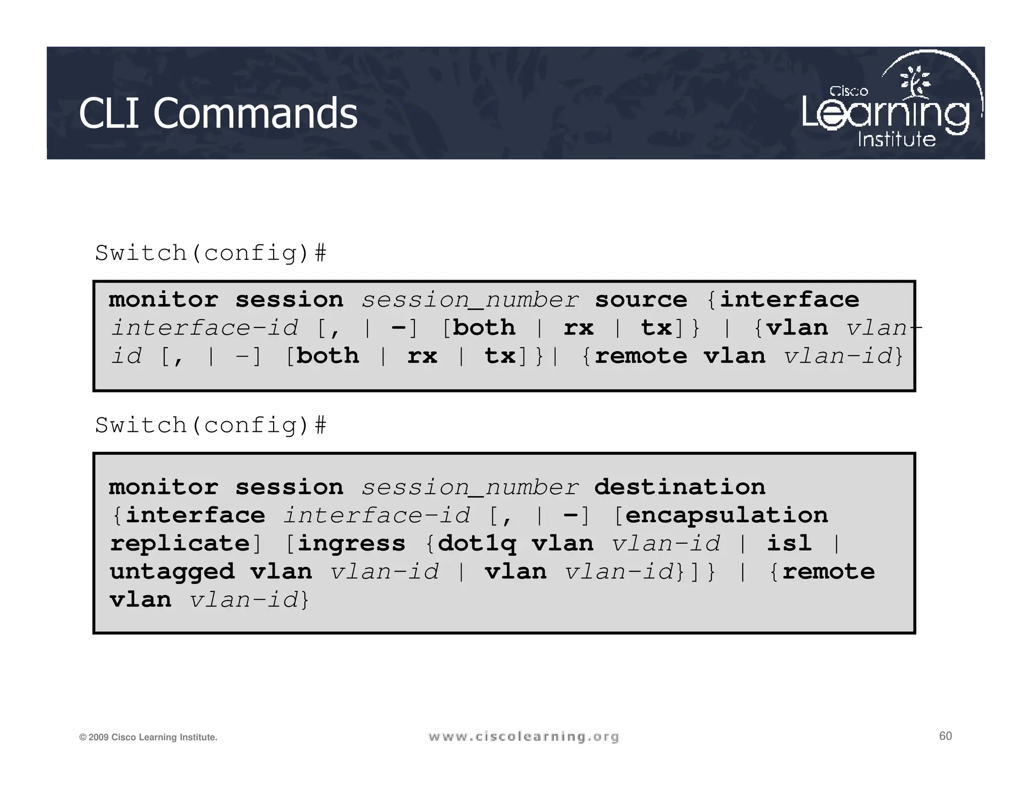 CLI Commands
monitor session session_number source {interface
interface-id [, | -] [both | rx | tx]} | {vlan vlan-
id [, | -] [both | rx | tx]}| {remote vlan vlan-id}
Switch(config)#
60
60
60
© 2009 Cisco Learning Institute.
monitor session session_number destination
{interface interface-id [, | -] [encapsulation
replicate] [ingress {dot1q vlan vlan-id | isl |
untagged vlan vlan-id | vlan vlan-id}]} | {remote
vlan vlan-id}
Switch(config)#
 