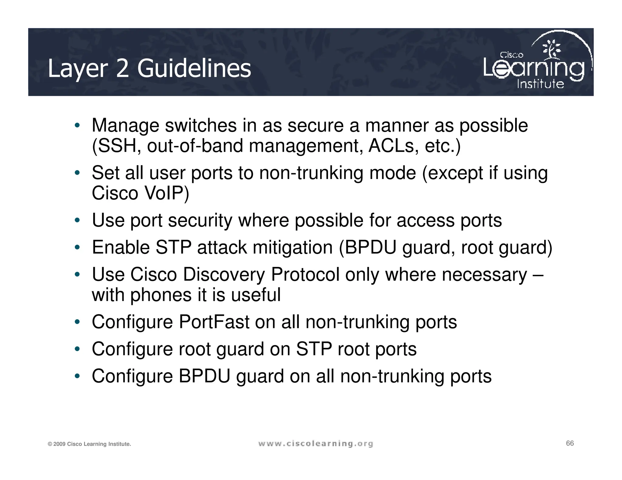 Layer 2 Guidelines
• Manage switches in as secure a manner as possible
(SSH, out-of-band management, ACLs, etc.)
• Set all user ports to non-trunking mode (except if using
Cisco VoIP)
• Use port security where possible for access ports
• Enable STP attack mitigation (BPDU guard, root guard)
66
66
66
© 2009 Cisco Learning Institute.
• Enable STP attack mitigation (BPDU guard, root guard)
• Use Cisco Discovery Protocol only where necessary –
with phones it is useful
• Configure PortFast on all non-trunking ports
• Configure root guard on STP root ports
• Configure BPDU guard on all non-trunking ports
 