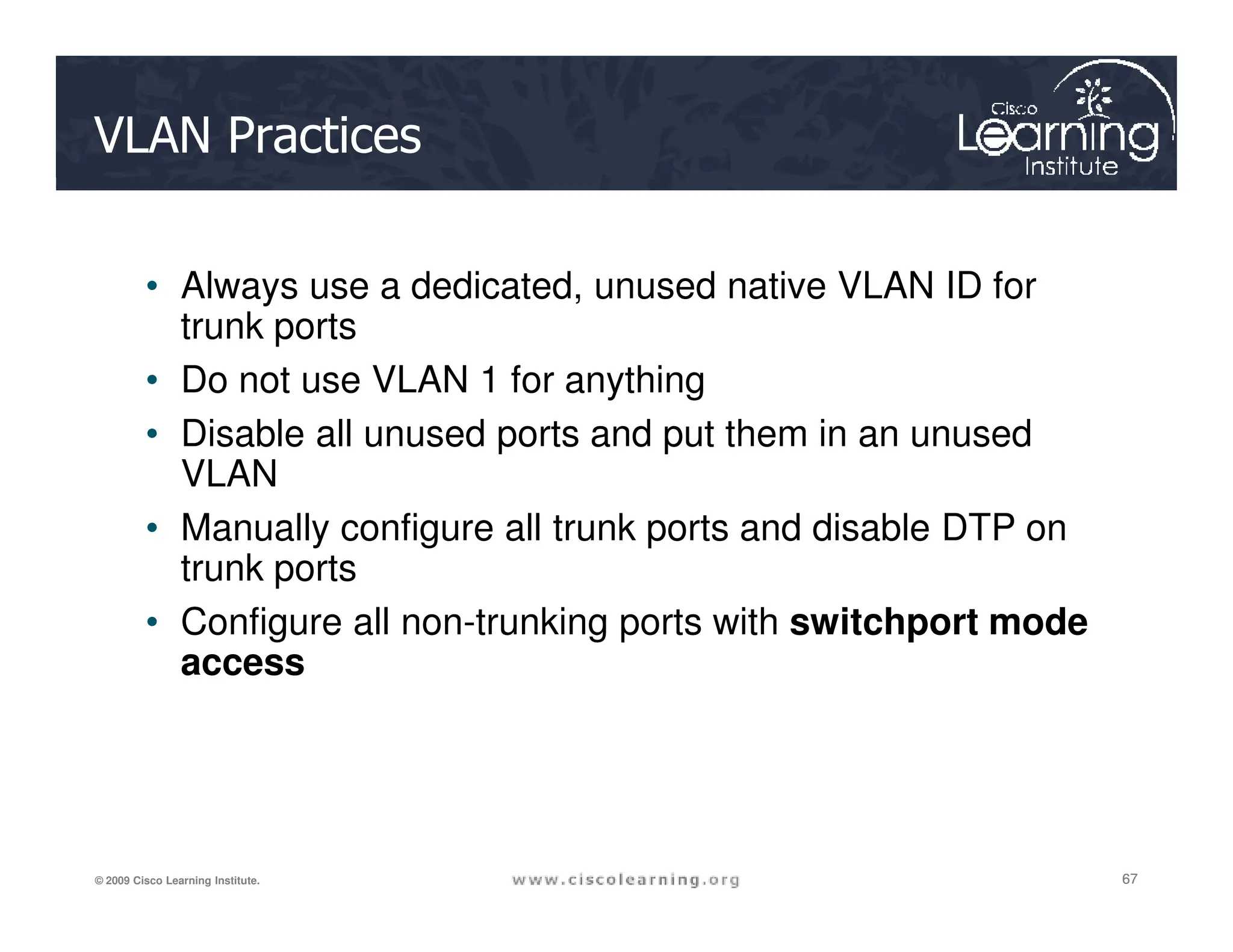 VLAN Practices
• Always use a dedicated, unused native VLAN ID for
trunk ports
• Do not use VLAN 1 for anything
• Disable all unused ports and put them in an unused
VLAN
67
67
67
© 2009 Cisco Learning Institute.
VLAN
• Manually configure all trunk ports and disable DTP on
trunk ports
• Configure all non-trunking ports with switchport mode
access
 