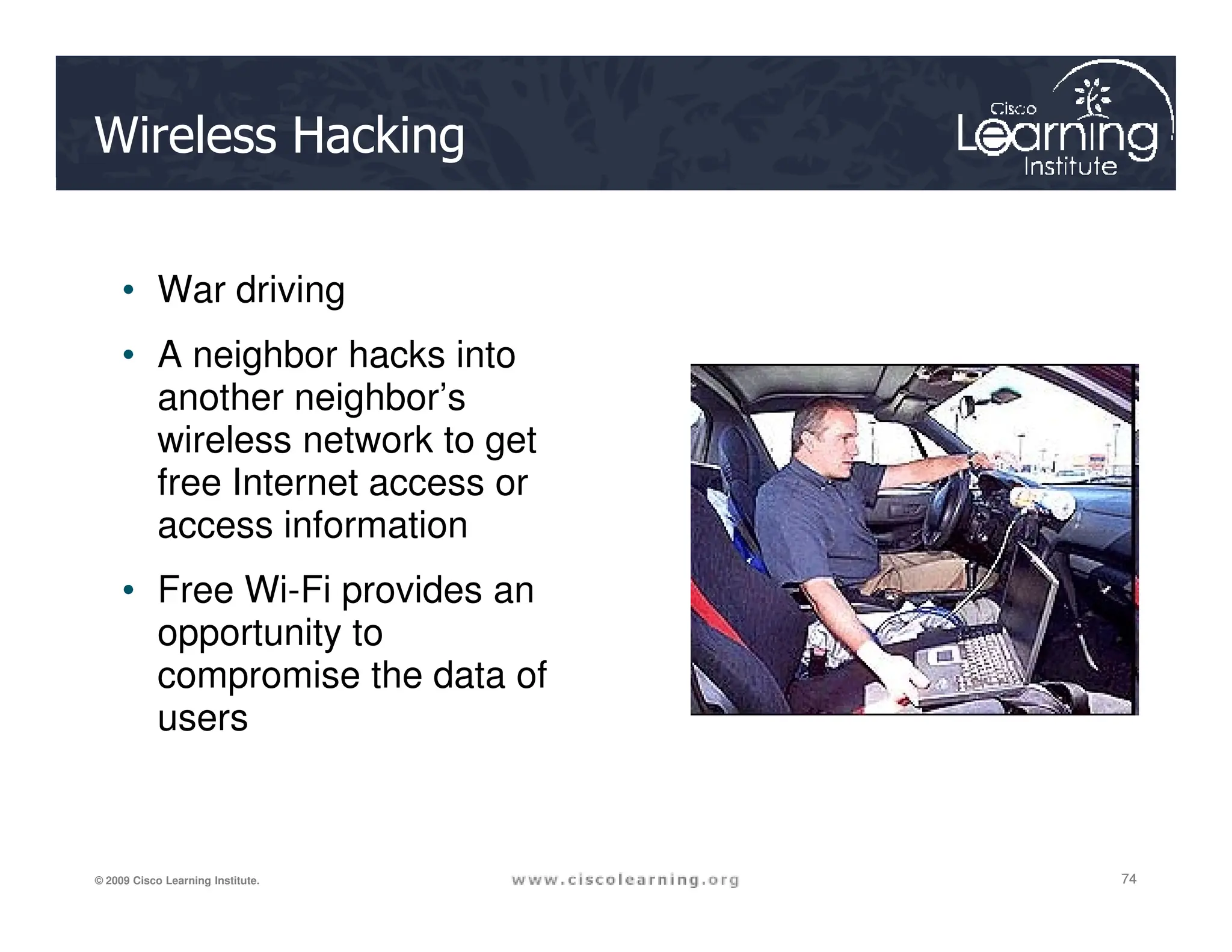 Wireless Hacking
• War driving
• A neighbor hacks into
another neighbor’s
wireless network to get
free Internet access or
74
74
74
© 2009 Cisco Learning Institute.
free Internet access or
access information
• Free Wi-Fi provides an
opportunity to
compromise the data of
users
 