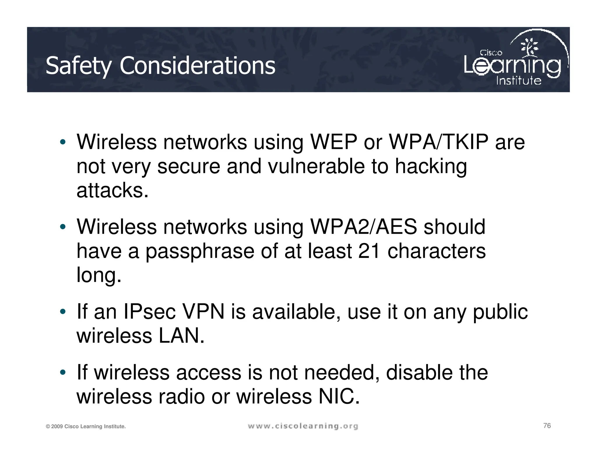 Safety Considerations
• Wireless networks using WEP or WPA/TKIP are
not very secure and vulnerable to hacking
attacks.
• Wireless networks using WPA2/AES should
76
76
76
© 2009 Cisco Learning Institute.
• Wireless networks using WPA2/AES should
have a passphrase of at least 21 characters
long.
• If an IPsec VPN is available, use it on any public
wireless LAN.
• If wireless access is not needed, disable the
wireless radio or wireless NIC.
 