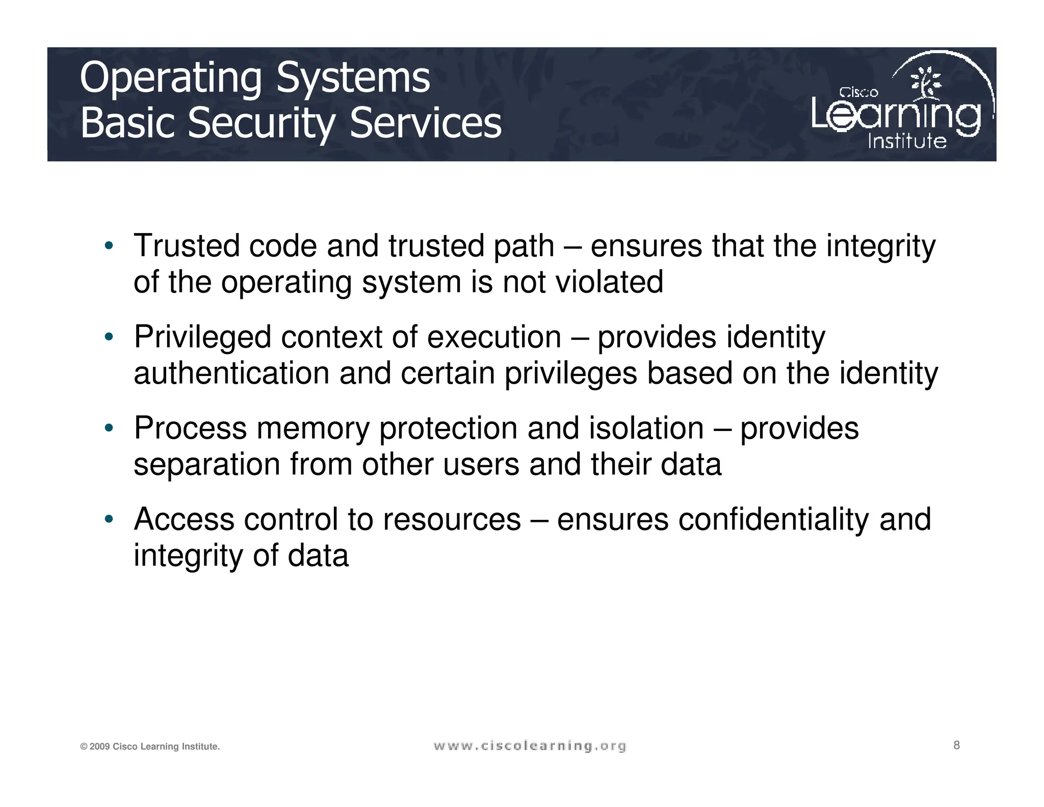 Operating Systems
Basic Security Services
• Trusted code and trusted path – ensures that the integrity
of the operating system is not violated
• Privileged context of execution – provides identity
authentication and certain privileges based on the identity
8
8
8
© 2009 Cisco Learning Institute.
• Process memory protection and isolation – provides
separation from other users and their data
• Access control to resources – ensures confidentiality and
integrity of data
 