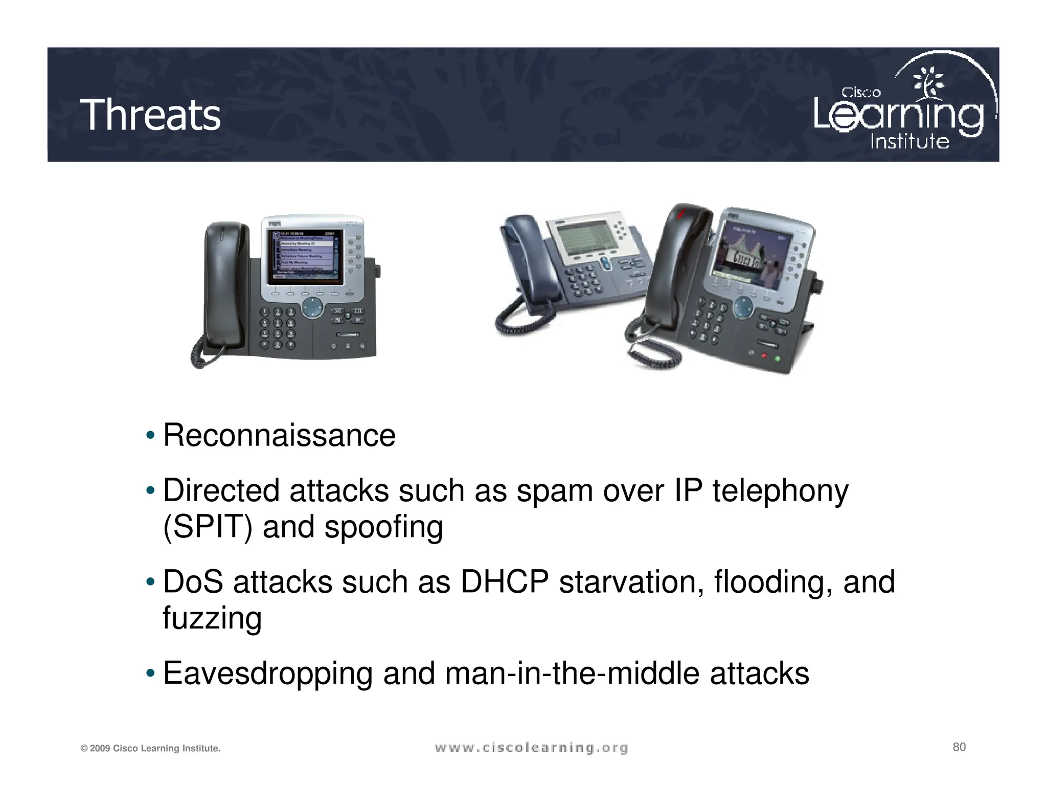 Threats
80
80
80
© 2009 Cisco Learning Institute.
• Reconnaissance
• Directed attacks such as spam over IP telephony
(SPIT) and spoofing
• DoS attacks such as DHCP starvation, flooding, and
fuzzing
• Eavesdropping and man-in-the-middle attacks
 