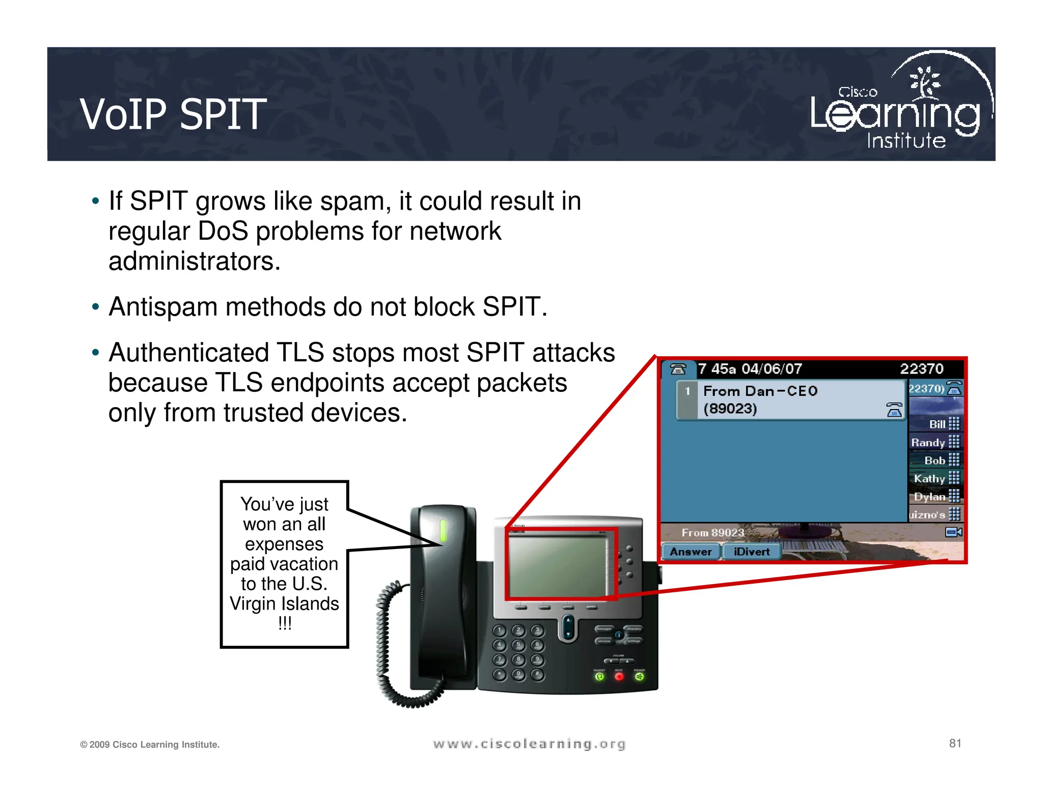 VoIP SPIT
• If SPIT grows like spam, it could result in
regular DoS problems for network
administrators.
• Antispam methods do not block SPIT.
• Authenticated TLS stops most SPIT attacks
because TLS endpoints accept packets
only from trusted devices.
81
81
81
© 2009 Cisco Learning Institute.
only from trusted devices.
You’ve just
won an all
expenses
paid vacation
to the U.S.
Virgin Islands
!!!
 