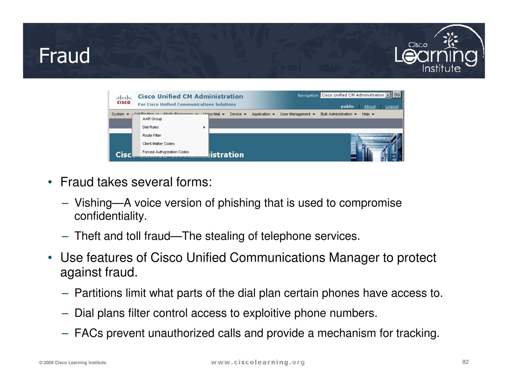 Fraud
• Fraud takes several forms:
82
82
82
© 2009 Cisco Learning Institute.
– Vishing—A voice version of phishing that is used to compromise
confidentiality.
– Theft and toll fraud—The stealing of telephone services.
• Use features of Cisco Unified Communications Manager to protect
against fraud.
– Partitions limit what parts of the dial plan certain phones have access to.
– Dial plans filter control access to exploitive phone numbers.
– FACs prevent unauthorized calls and provide a mechanism for tracking.
 