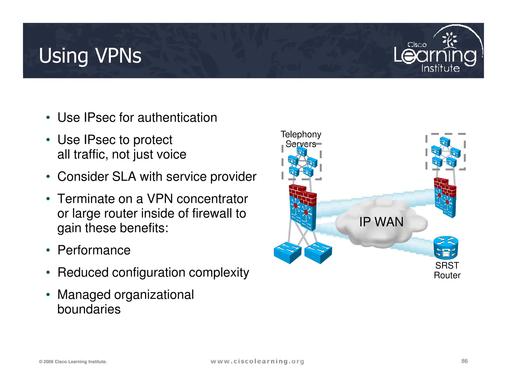 Using VPNs
• Use IPsec for authentication
• Use IPsec to protect
all traffic, not just voice
• Consider SLA with service provider
• Terminate on a VPN concentrator
Telephony
Servers
86
86
86
© 2009 Cisco Learning Institute.
• Terminate on a VPN concentrator
or large router inside of firewall to
gain these benefits:
• Performance
• Reduced configuration complexity
• Managed organizational
boundaries
IP WAN
SRST
Router
 
