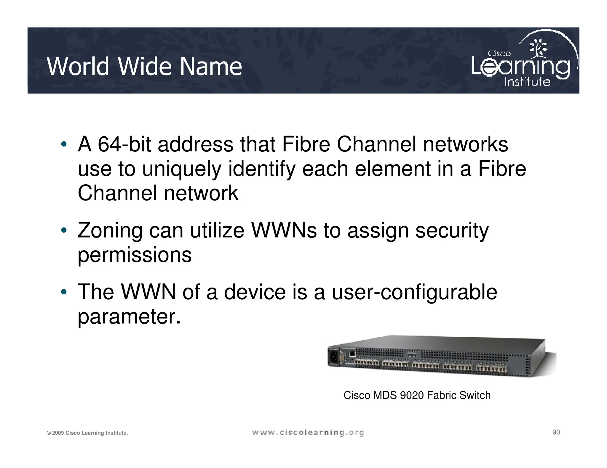 World Wide Name
• A 64-bit address that Fibre Channel networks
use to uniquely identify each element in a Fibre
Channel network
• Zoning can utilize WWNs to assign security
90
90
90
© 2009 Cisco Learning Institute.
• Zoning can utilize WWNs to assign security
permissions
• The WWN of a device is a user-configurable
parameter.
Cisco MDS 9020 Fabric Switch
 