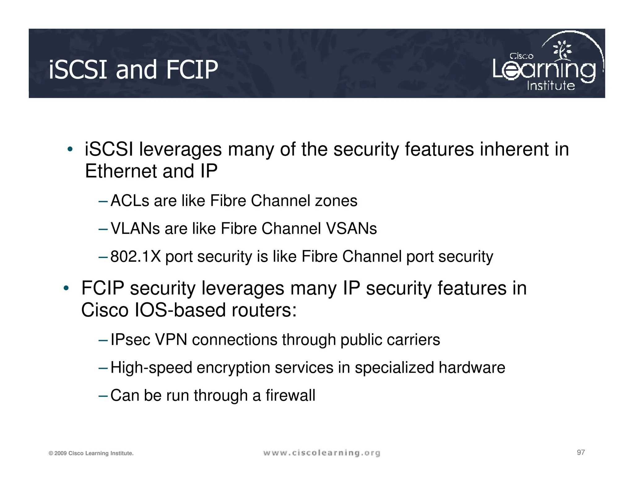iSCSI and FCIP
• iSCSI leverages many of the security features inherent in
Ethernet and IP
– ACLs are like Fibre Channel zones
– VLANs are like Fibre Channel VSANs
97
97
97
© 2009 Cisco Learning Institute.
– 802.1X port security is like Fibre Channel port security
• FCIP security leverages many IP security features in
Cisco IOS-based routers:
– IPsec VPN connections through public carriers
– High-speed encryption services in specialized hardware
– Can be run through a firewall
 