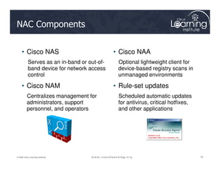 NAC Components
• Cisco NAS
Serves as an in-band or out-of-
band device for network access
control
• Cisco NAM
• Cisco NAA
Optional lightweight client for
device-based registry scans in
unmanaged environments
• Rule-set updates
16
16
16
© 2009 Cisco Learning Institute.
• Cisco NAM
Centralizes management for
administrators, support
personnel, and operators
• Rule-set updates
Scheduled automatic updates
for antivirus, critical hotfixes,
and other applications
M
G
R
 