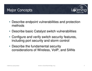Major Concepts
• Describe endpoint vulnerabilities and protection
methods
• Describe basic Catalyst switch vulnerabilities
• Configure and verify switch security features,
2
2
2
© 2009 Cisco Learning Institute.
• Configure and verify switch security features,
including port security and storm control
• Describe the fundamental security
considerations of Wireless, VoIP, and SANs
 