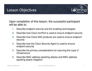 Lesson Objectives
Upon completion of this lesson, the successful participant
will be able to:
1. Describe endpoint security and the enabling technologies
2. Describe how Cisco IronPort is used to ensure endpoint security
3
3
3
© 2009 Cisco Learning Institute.
3. Describe how Cisco NAC products are used to ensure endpoint
security
4. Describe how the Cisco Security Agent is used to ensure
endpoint security
5. Describe the primary considerations for securing the Layer 2
infrastructure
6. Describe MAC address spoofing attacks and MAC address
spoofing attack mitigation
 