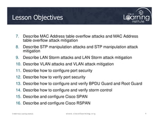 Lesson Objectives
7. Describe MAC Address table overflow attacks and MAC Address
table overflow attack mitigation
8. Describe STP manipulation attacks and STP manipulation attack
mitigation
9. Describe LAN Storm attacks and LAN Storm attack mitigation
4
4
4
© 2009 Cisco Learning Institute.
10. Describe VLAN attacks and VLAN attack mitigation
11. Describe how to configure port security
12. Describe how to verify port security
13. Describe how to configure and verify BPDU Guard and Root Guard
14. Describe how to configure and verify storm control
15. Describe and configure Cisco SPAN
16. Describe and configure Cisco RSPAN
 