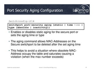 Port Security Aging Configuration
switchport port-security aging {static | time time |
type {absolute | inactivity}}
Switch(config-if)#
• Enables or disables static aging for the secure port or
sets the aging time or type
42
42
42
© 2009 Cisco Learning Institute.
sets the aging time or type
• The aging command allows MAC-Addresses on the
Secure switchport to be deleted after the set aging time
• This helps to avoid a situation where obsolete MAC-
Address occupy the table and saturates causing a
violation (when the max number exceeds)
 