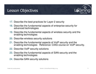 Lesson Objectives
17. Describe the best practices for Layer 2 security
18. Describe the fundamental aspects of enterprise security for
advanced technologies
19. Describe the fundamental aspects of wireless security and the
enabling technologies
5
5
5
© 2009 Cisco Learning Institute.
20. Describe wireless security solutions
21. Describe the fundamental aspects of VoIP security and the
enabling technologies Reference: CIAG course on VoIP security.
22. Describe VoIP security solutions
23. Describe the fundamental aspects of SAN security and the
enabling technologies
24. Describe SAN security solutions
 