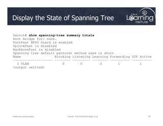 Display the State of Spanning Tree
Switch# show spanning-tree summary totals
Root bridge for: none.
PortFast BPDU Guard is enabled
UplinkFast is disabled
BackboneFast is disabled
Spanning tree default pathcost method used is short
Name Blocking Listening Learning Forwarding STP Active
-------------------- -------- --------- -------- ---------- ----------
1 VLAN 0 0 0 1 1
50
50
50
© 2009 Cisco Learning Institute.
1 VLAN 0 0 0 1 1
output omitted
 