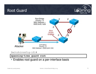 Root Guard
Root Bridge
Priority = 0
MAC Address =
0000.0c45.1a5d
F F
F F
F B
F
Root
Guard
Enabled
51
51
51
© 2009 Cisco Learning Institute.
Switch(config-if)#
spanning-tree guard root
• Enables root guard on a per-interface basis
F
STP BPDU
Priority = 0
MAC Address = 0000.0c45.1234
Attacker
 