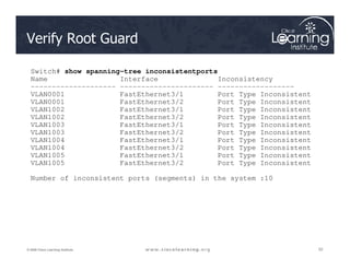 Verify Root Guard
Switch# show spanning-tree inconsistentports
Name Interface Inconsistency
-------------------- ---------------------- ------------------
VLAN0001 FastEthernet3/1 Port Type Inconsistent
VLAN0001 FastEthernet3/2 Port Type Inconsistent
VLAN1002 FastEthernet3/1 Port Type Inconsistent
VLAN1002 FastEthernet3/2 Port Type Inconsistent
VLAN1003 FastEthernet3/1 Port Type Inconsistent
VLAN1003 FastEthernet3/2 Port Type Inconsistent
52
52
52
© 2009 Cisco Learning Institute.
VLAN1003 FastEthernet3/2 Port Type Inconsistent
VLAN1004 FastEthernet3/1 Port Type Inconsistent
VLAN1004 FastEthernet3/2 Port Type Inconsistent
VLAN1005 FastEthernet3/1 Port Type Inconsistent
VLAN1005 FastEthernet3/2 Port Type Inconsistent
Number of inconsistent ports (segments) in the system :10
 