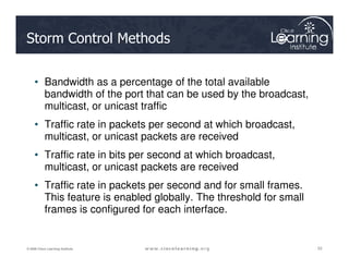 Storm Control Methods
• Bandwidth as a percentage of the total available
bandwidth of the port that can be used by the broadcast,
multicast, or unicast traffic
• Traffic rate in packets per second at which broadcast,
multicast, or unicast packets are received
53
53
53
© 2009 Cisco Learning Institute.
multicast, or unicast packets are received
• Traffic rate in bits per second at which broadcast,
multicast, or unicast packets are received
• Traffic rate in packets per second and for small frames.
This feature is enabled globally. The threshold for small
frames is configured for each interface.
 