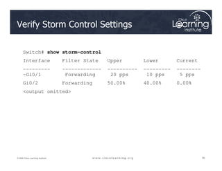 Verify Storm Control Settings
Switch# show storm-control
Interface Filter State Upper Lower Current
--------- ------------- ---------- --------- --------
-Gi0/1 Forwarding 20 pps 10 pps 5 pps
Gi0/2 Forwarding 50.00% 40.00% 0.00%
56
56
56
© 2009 Cisco Learning Institute.
Gi0/2 Forwarding 50.00% 40.00% 0.00%
output omitted
 