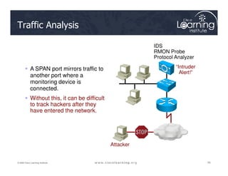 Traffic Analysis
 A SPAN port mirrors traffic to
another port where a
monitoring device is
connected.
“Intruder
Alert!”
IDS
RMON Probe
Protocol Analyzer
59
59
59
© 2009 Cisco Learning Institute.
connected.
 Without this, it can be difficult
to track hackers after they
have entered the network.
Attacker
 