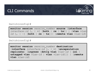 CLI Commands
monitor session session_number source {interface
interface-id [, | -] [both | rx | tx]} | {vlan vlan-
id [, | -] [both | rx | tx]}| {remote vlan vlan-id}
Switch(config)#
60
60
60
© 2009 Cisco Learning Institute.
monitor session session_number destination
{interface interface-id [, | -] [encapsulation
replicate] [ingress {dot1q vlan vlan-id | isl |
untagged vlan vlan-id | vlan vlan-id}]} | {remote
vlan vlan-id}
Switch(config)#
 