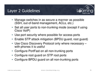 Layer 2 Guidelines
• Manage switches in as secure a manner as possible
(SSH, out-of-band management, ACLs, etc.)
• Set all user ports to non-trunking mode (except if using
Cisco VoIP)
• Use port security where possible for access ports
• Enable STP attack mitigation (BPDU guard, root guard)
66
66
66
© 2009 Cisco Learning Institute.
• Enable STP attack mitigation (BPDU guard, root guard)
• Use Cisco Discovery Protocol only where necessary –
with phones it is useful
• Configure PortFast on all non-trunking ports
• Configure root guard on STP root ports
• Configure BPDU guard on all non-trunking ports
 