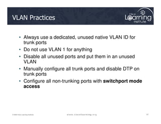 VLAN Practices
• Always use a dedicated, unused native VLAN ID for
trunk ports
• Do not use VLAN 1 for anything
• Disable all unused ports and put them in an unused
VLAN
67
67
67
© 2009 Cisco Learning Institute.
VLAN
• Manually configure all trunk ports and disable DTP on
trunk ports
• Configure all non-trunking ports with switchport mode
access
 