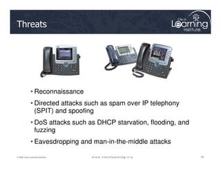 Threats
80
80
80
© 2009 Cisco Learning Institute.
• Reconnaissance
• Directed attacks such as spam over IP telephony
(SPIT) and spoofing
• DoS attacks such as DHCP starvation, flooding, and
fuzzing
• Eavesdropping and man-in-the-middle attacks
 