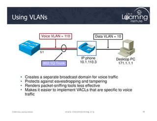 Using VLANs
Voice VLAN = 110 Data VLAN = 10
IP phone
10.1.110.3
Desktop PC
5/1
84
84
84
© 2009 Cisco Learning Institute.
• Creates a separate broadcast domain for voice traffic
• Protects against eavesdropping and tampering
• Renders packet-sniffing tools less effective
• Makes it easier to implement VACLs that are specific to voice
traffic
802.1Q Trunk 10.1.110.3
Desktop PC
171.1.1.1
 