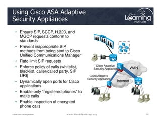 Using Cisco ASA Adaptive
Security Appliances
• Ensure SIP, SCCP, H.323, and
MGCP requests conform to
standards
• Prevent inappropriate SIP
methods from being sent to Cisco
Unified Communications Manager
• Rate limit SIP requests
85
85
85
© 2009 Cisco Learning Institute.
• Rate limit SIP requests
• Enforce policy of calls (whitelist,
blacklist, caller/called party, SIP
URI)
• Dynamically open ports for Cisco
applications
• Enable only “registered phones” to
make calls
• Enable inspection of encrypted
phone calls
Internet
WAN
Cisco Adaptive
Security Appliance
Cisco Adaptive
Security Appliance
 