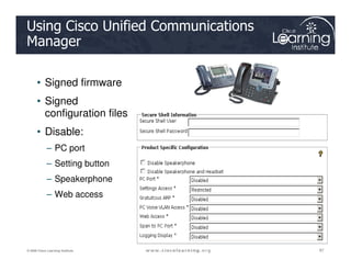 Using Cisco Unified Communications
Manager
• Signed firmware
• Signed
configuration files
• Disable:
87
87
87
© 2009 Cisco Learning Institute.
• Disable:
– PC port
– Setting button
– Speakerphone
– Web access
 