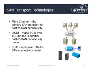 SAN Transport Technologies
• Fibre Channel – the
primary SAN transport for
host-to-SAN connectivity
• iSCSI – maps SCSI over
TCP/IP and is another
LAN
89
89
89
© 2009 Cisco Learning Institute.
TCP/IP and is another
host-to-SAN connectivity
model
• FCIP – a popular SAN-to-
SAN connectivity model
 