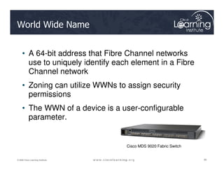 World Wide Name
• A 64-bit address that Fibre Channel networks
use to uniquely identify each element in a Fibre
Channel network
• Zoning can utilize WWNs to assign security
90
90
90
© 2009 Cisco Learning Institute.
• Zoning can utilize WWNs to assign security
permissions
• The WWN of a device is a user-configurable
parameter.
Cisco MDS 9020 Fabric Switch
 