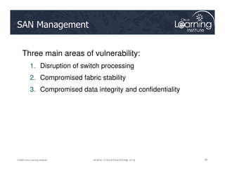 SAN Management
Three main areas of vulnerability:
1. Disruption of switch processing
2. Compromised fabric stability
3. Compromised data integrity and confidentiality
94
94
94
© 2009 Cisco Learning Institute.
3. Compromised data integrity and confidentiality
 