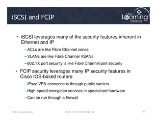 iSCSI and FCIP
• iSCSI leverages many of the security features inherent in
Ethernet and IP
– ACLs are like Fibre Channel zones
– VLANs are like Fibre Channel VSANs
97
97
97
© 2009 Cisco Learning Institute.
– 802.1X port security is like Fibre Channel port security
• FCIP security leverages many IP security features in
Cisco IOS-based routers:
– IPsec VPN connections through public carriers
– High-speed encryption services in specialized hardware
– Can be run through a firewall
 