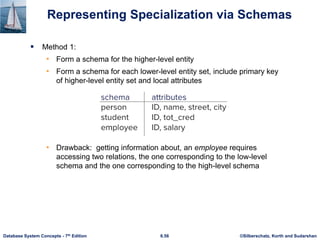 ©Silberschatz, Korth and Sudarshan
6.56
Database System Concepts - 7th Edition
Representing Specialization via Schemas
▪ Method 1:
• Form a schema for the higher-level entity
• Form a schema for each lower-level entity set, include primary key
of higher-level entity set and local attributes
• Drawback: getting information about, an employee requires
accessing two relations, the one corresponding to the low-level
schema and the one corresponding to the high-level schema
 
