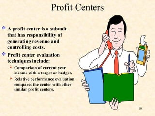 Profit Centers
 A profit center is a subunit
that has responsibility of
generating revenue and
controlling costs.
 Profit center evaluation
techniques include:
 Comparison of current year
income with a target or budget.
 Relative performance evaluation
compares the center with other
similar profit centers.
10
 