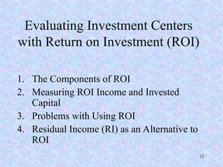 Evaluating Investment Centers
with Return on Investment (ROI)
1. The Components of ROI
2. Measuring ROI Income and Invested
Capital
3. Problems with Using ROI
4. Residual Income (RI) as an Alternative to
ROI
12
 