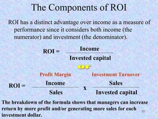 The Components of ROI
ROI has a distinct advantage over income as a measure of
performance since it considers both income (the
numerator) and investment (the denominator).
ROI = Income
Invested capital
ROI = Income
Sales
x
Sales
Invested capital
Profit Margin Investment Turnover
The breakdown of the formula shows that managers can increase
return by more profit and/or generating more sales for each
investment dollar.
13
 