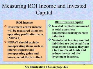 Measuring ROI Income and Invested
Capital
ROI Income
 Investment center income
will be measured using net
operating profit after taxes
(NOPAT).
 NOPAT should exclude
nonoperating items such as
interest expense and
nonoperating gains and
losses, net of the tax effect.
ROI Invested Capital
 Invested capital is measured
as total assets less
noninterest bearing current
liabilities.
 Noninterest bearing current
liabilities are deducted from
total assets because they are
a free source of funds and
reduce the cost of the
investment in assets.
See Illustration 12-4 on page 426
14
 
