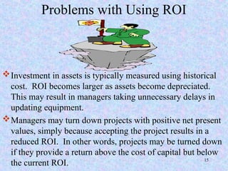 Problems with Using ROI
Investment in assets is typically measured using historical
cost. ROI becomes larger as assets become depreciated.
This may result in managers taking unnecessary delays in
updating equipment.
Managers may turn down projects with positive net present
values, simply because accepting the project results in a
reduced ROI. In other words, projects may be turned down
if they provide a return above the cost of capital but below
the current ROI. 15
 