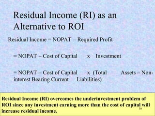 Residual Income (RI) as an
Alternative to ROI
Residual Income = NOPAT – Required Profit
= NOPAT – Cost of Capital x Investment
= NOPAT – Cost of Capital x (Total Assets – Non-
interest Bearing Current Liabilities)
Residual Income (RI) overcomes the underinvestment problem of
ROI since any investment earning more than the cost of capital will
increase residual income.
16
 