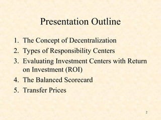 Presentation Outline
1. The Concept of Decentralization
2. Types of Responsibility Centers
3. Evaluating Investment Centers with Return
on Investment (ROI)
4. The Balanced Scorecard
5. Transfer Prices
2
 