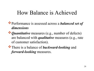 How Balance is Achieved
Performance is assessed across a balanced set of
dimensions
Quantitative measures (e.g., number of defects)
are balanced with qualitative measures (e.g., rate
of customer satisfaction).
There is a balance of backward-looking and
forward-looking measures.
20
 